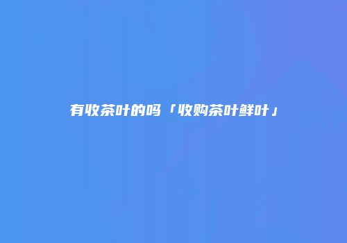 有收茶叶的吗「收购茶叶鲜叶」