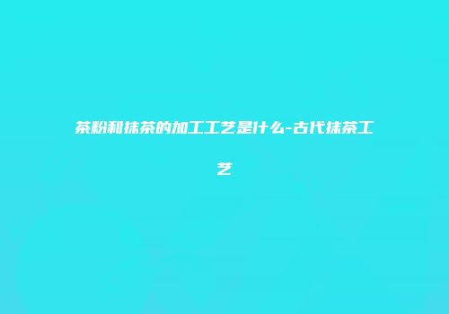 茶粉和抹茶的加工工艺是什么-古代抹茶工艺