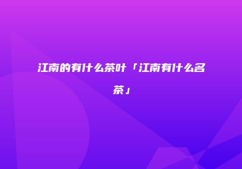 江南的有什么茶叶「江南有什么名茶」