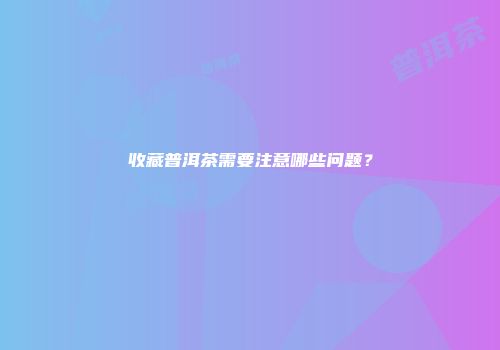 收藏普洱茶需要注意哪些问题？