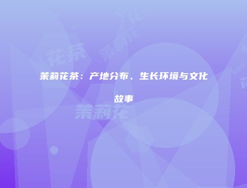 茉莉花茶：产地分布、生长环境与文化故事