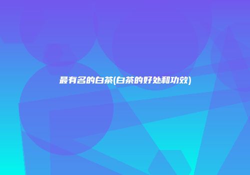 最有名的白茶(白茶的好处和功效)