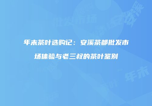 年末茶叶选购记：安溪茶都批发市场体验与老三叔的茶叶鉴别