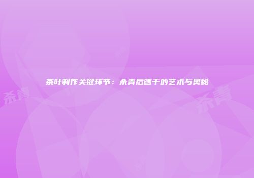 茶叶制作关键环节：杀青后晒干的艺术与奥秘