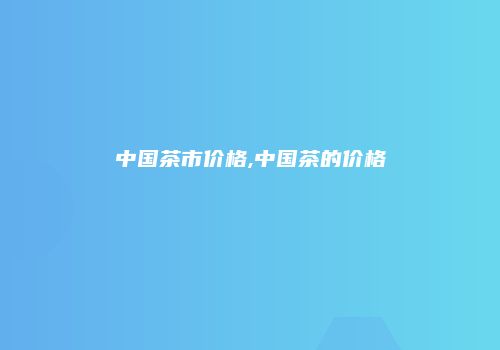 中国茶市价格,中国茶的价格