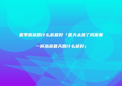 夏季喝茶喝什么茶最好「夏天太热了我需要一杯热茶夏天喝什么茶好」