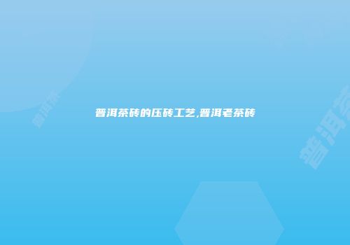 普洱茶砖的压砖工艺,普洱老茶砖