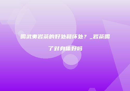 喝武夷岩茶的好处和坏处？_岩茶喝了对身体好吗