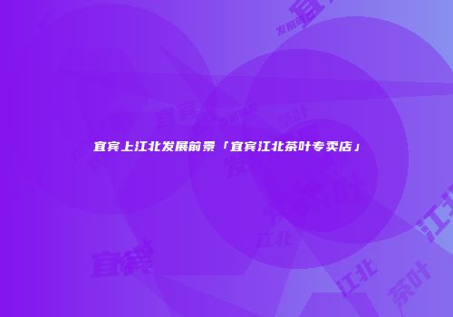 宜宾上江北发展前景「宜宾江北茶叶专卖店」