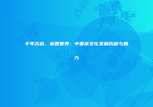 千年古韵，茶香世界：中国茶文化发展历程与魅力