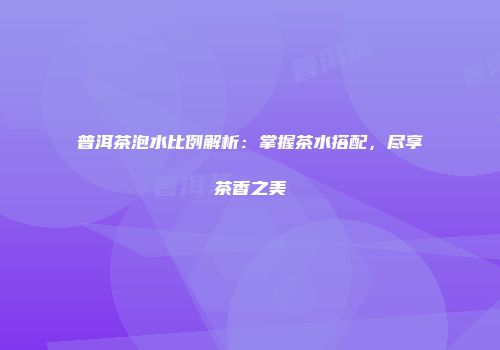 普洱茶泡水比例解析：掌握茶水搭配，尽享茶香之美