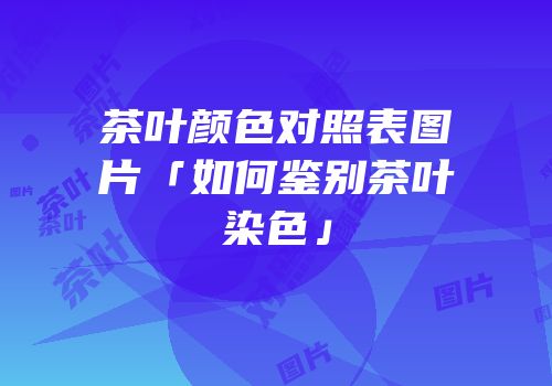 茶叶颜色对照表图片「如何鉴别茶叶染色」