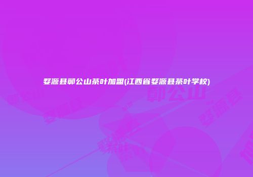 婺源县鄣公山茶叶加盟(江西省婺源县茶叶学校)