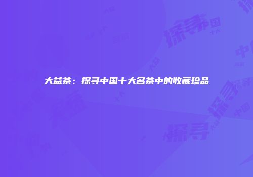 大益茶：探寻中国十大名茶中的收藏珍品