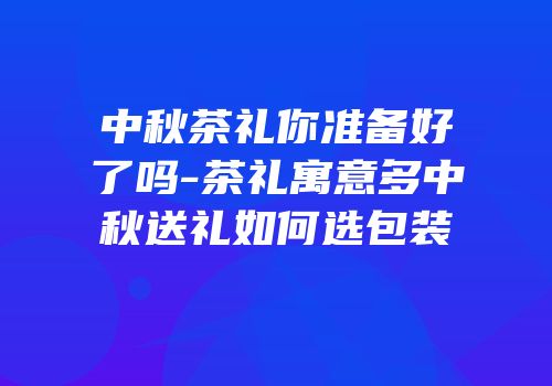 中秋茶礼你准备好了吗-茶礼寓意多中秋送礼如何选包装