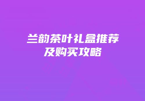 兰韵茶叶礼盒推荐及购买攻略