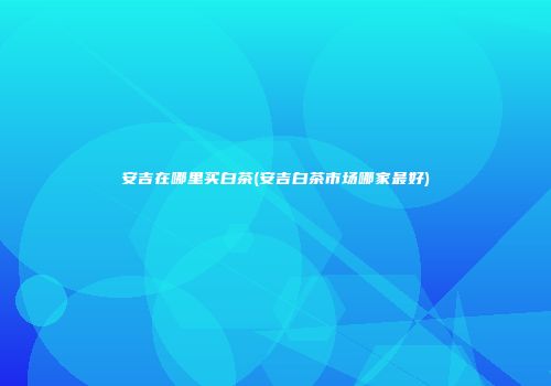 安吉在哪里买白茶(安吉白茶市场哪家最好)