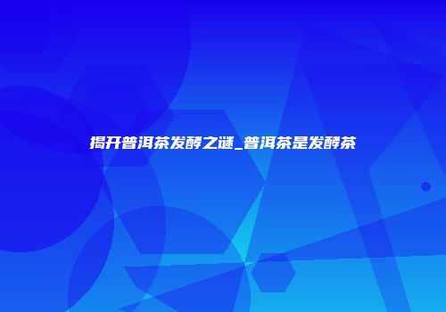揭开普洱茶发酵之谜_普洱茶是发酵茶