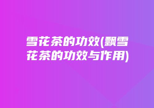 雪花茶的功效(飘雪花茶的功效与作用)
