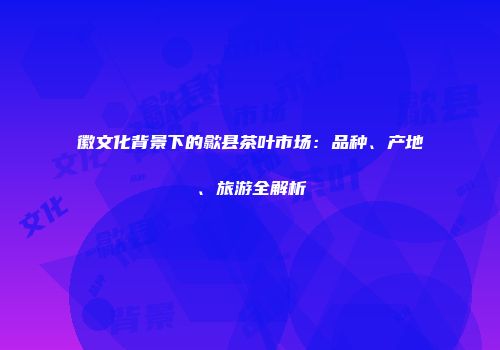 徽文化背景下的歙县茶叶市场：品种、产地、旅游全解析