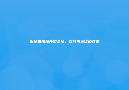 揭秘杭州龙井茶品质：如何挑选优质春茶