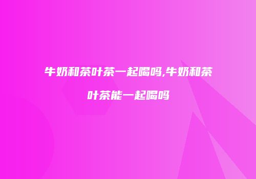 牛奶和茶叶茶一起喝吗,牛奶和茶叶茶能一起喝吗