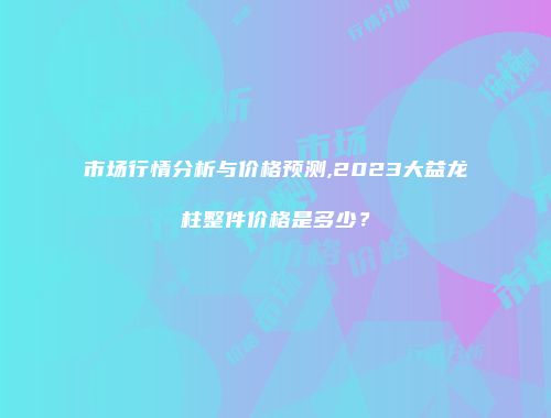 市场行情分析与价格预测,2023大益龙柱整件价格是多少？
