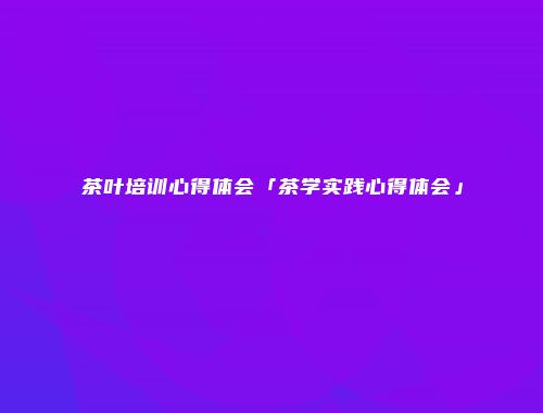 茶叶培训心得体会「茶学实践心得体会」