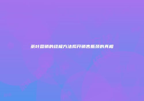 茶叶营销的终极方法揭开销售瓶颈的真相