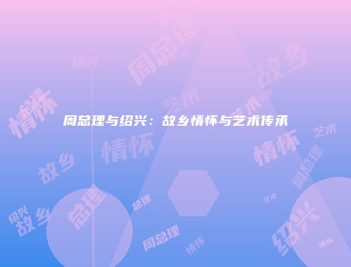 周总理与绍兴：故乡情怀与艺术传承