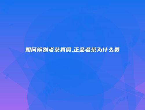 如何辨别老茶真假,正品老茶为什么贵