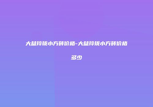 大益玲珑小方砖价格-大益玲珑小方砖价格多少