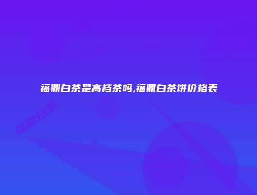 福鼎白茶是高档茶吗,福鼎白茶饼价格表