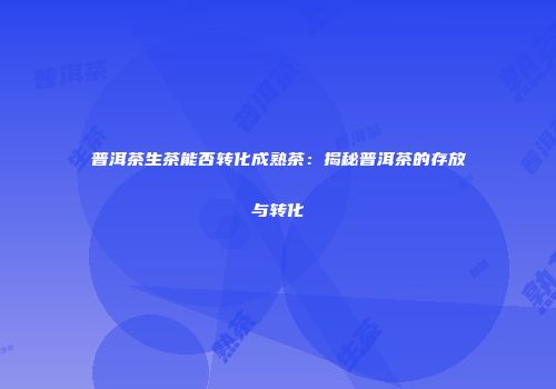 普洱茶生茶能否转化成熟茶：揭秘普洱茶的存放与转化