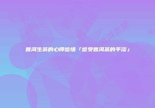 普洱生茶的心得感悟「感受普洱茶的平淡」