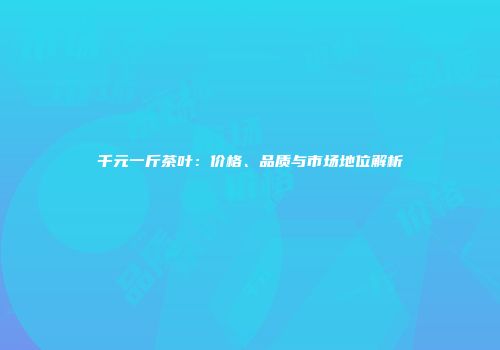 千元一斤茶叶：价格、品质与市场地位解析