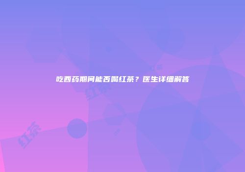 吃西药期间能否喝红茶？医生详细解答