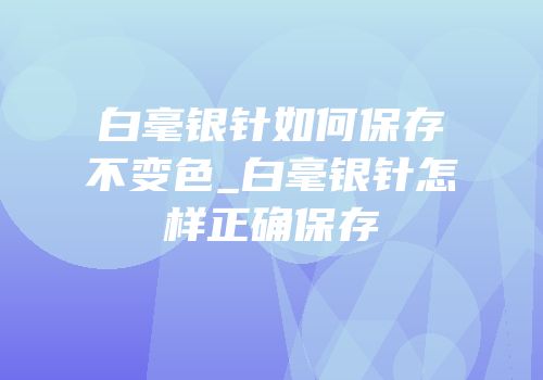 白毫银针如何保存不变色_白毫银针怎样正确保存