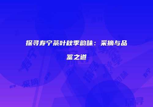 探寻寿宁茶叶秋季韵味：采摘与品鉴之道