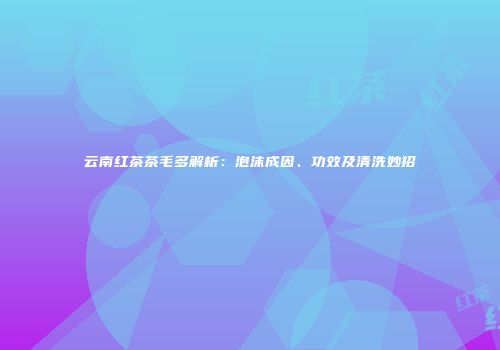 云南红茶茶毛多解析：泡沫成因、功效及清洗妙招