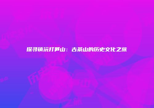 探寻镇沅打笋山：古茶山的历史文化之旅