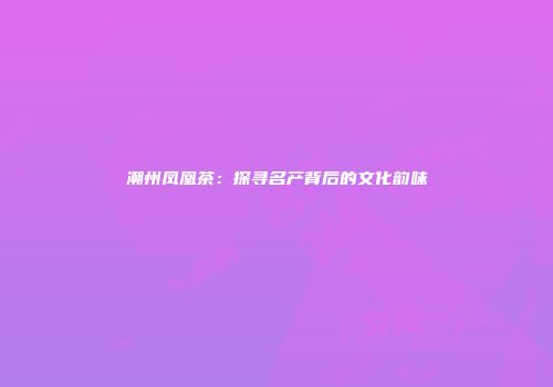 潮州凤凰茶：探寻名产背后的文化韵味