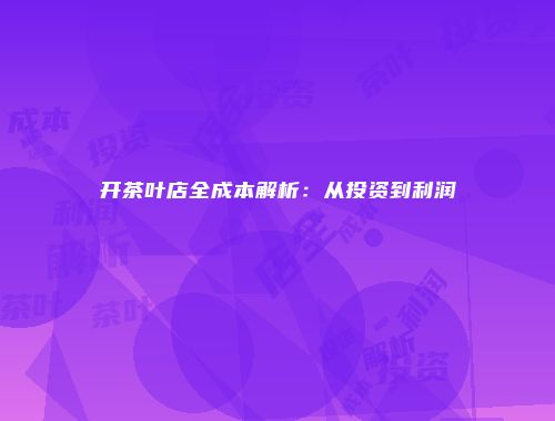 开茶叶店全成本解析：从投资到利润