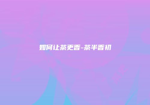 如何让茶更香-茶半香初