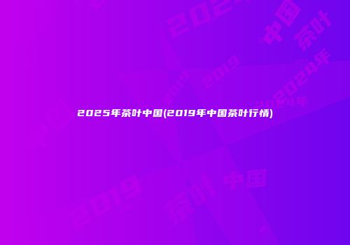2025年茶叶中国(2019年中国茶叶行情)