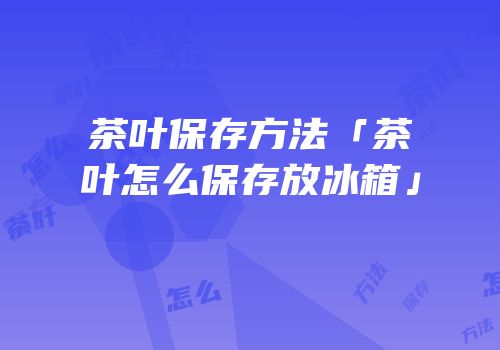 茶叶保存方法「茶叶怎么保存放冰箱」