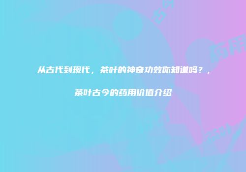 从古代到现代，茶叶的神奇功效你知道吗？,茶叶古今的药用价值介绍