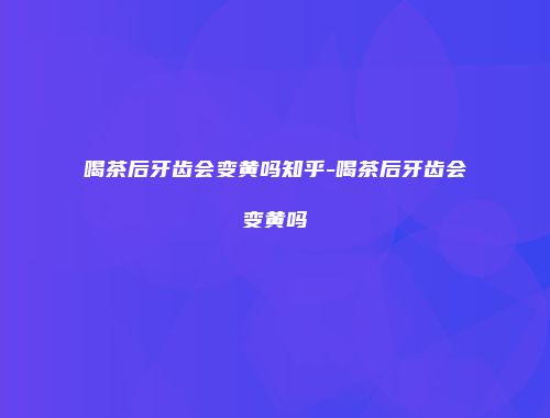 喝茶后牙齿会变黄吗知乎-喝茶后牙齿会变黄吗