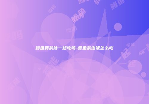 鳗鱼和茶能一起吃吗-鳗鱼茶泡饭怎么吃