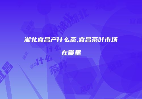 湖北宜昌产什么茶,宜昌茶叶市场在哪里